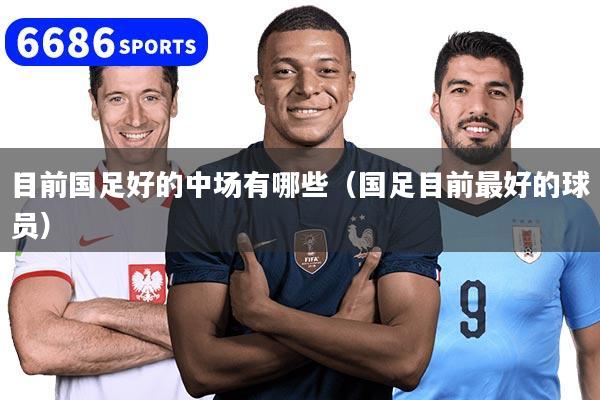 目前国足好的中场有哪些(国足目前最好的球员)