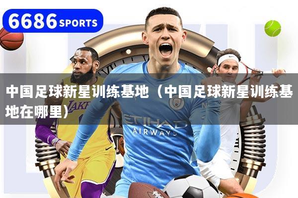 中国足球新星训练基地（中国足球新星训练基地在哪里）