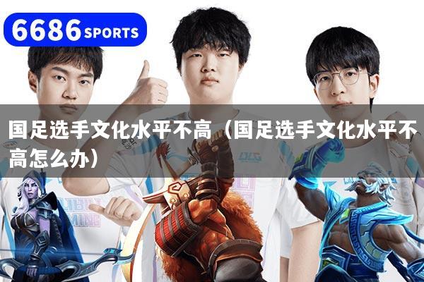 国足选手文化水平不高（国足选手文化水平不高怎么办）