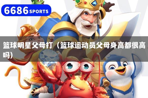 篮球明星父母打（篮球运动员父母身高都很高吗）
