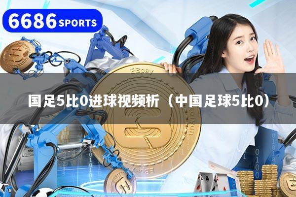 国足5比0进球视频析(中国足球5比0)